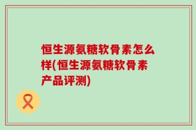 恒生源氨糖软骨素怎么样(恒生源氨糖软骨素产品评测)