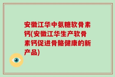 安徽江华中氨糖软骨素钙(安徽江华生产软骨素钙促进骨骼健康的新产品)