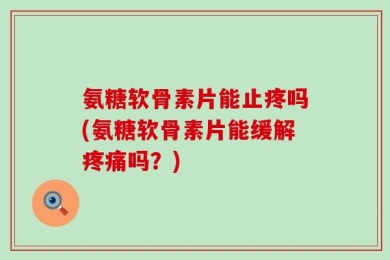 氨糖软骨素片能止疼吗(氨糖软骨素片能缓解疼痛吗？)