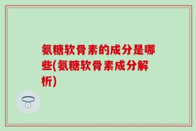 氨糖软骨素的成分是哪些(氨糖软骨素成分解析)