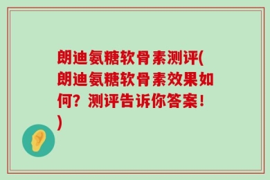 朗迪氨糖软骨素测评(朗迪氨糖软骨素效果如何？测评告诉你答案！)