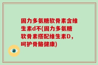 固力多氨糖软骨素含维生素d不(固力多氨糖软骨素搭配维生素D，呵护骨骼健康)