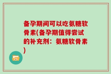 备孕期间可以吃氨糖软骨素(备孕期值得尝试的补充剂：氨糖软骨素)