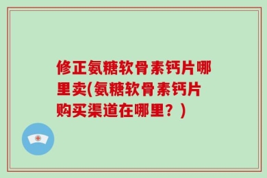 修正氨糖软骨素钙片哪里卖(氨糖软骨素钙片购买渠道在哪里？)