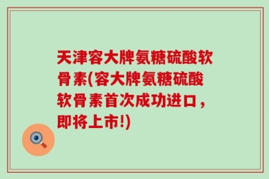 天津容大牌氨糖硫酸软骨素(容大牌氨糖硫酸软骨素首次成功进口，即将上市!)