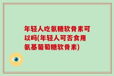 年轻人吃氨糖软骨素可以吗(年轻人可否食用氨基葡萄糖软骨素)