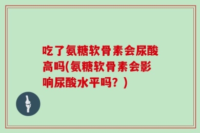 吃了氨糖软骨素会尿酸高吗(氨糖软骨素会影响尿酸水平吗？)