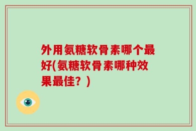 外用氨糖软骨素哪个最好(氨糖软骨素哪种效果最佳？)