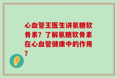 心血管王医生讲氨糖软骨素？了解氨糖软骨素在心血管健康中的作用？
