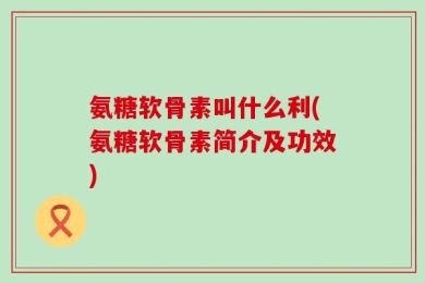 氨糖软骨素叫什么利(氨糖软骨素简介及功效)