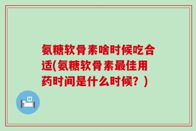 氨糖软骨素啥时候吃合适(氨糖软骨素最佳用药时间是什么时候？)