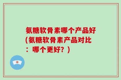 氨糖软骨素哪个产品好(氨糖软骨素产品对比：哪个更好？)