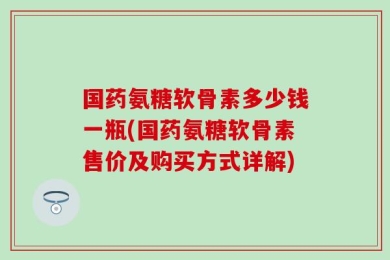 国药氨糖软骨素多少钱一瓶(国药氨糖软骨素售价及购买方式详解)