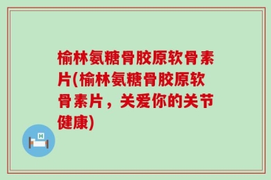 榆林氨糖骨胶原软骨素片(榆林氨糖骨胶原软骨素片，关爱你的关节健康)
