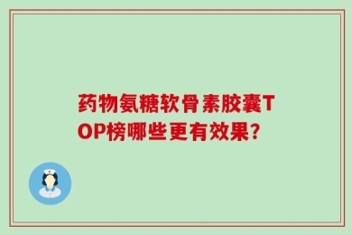 药物氨糖软骨素胶囊TOP榜哪些更有效果？