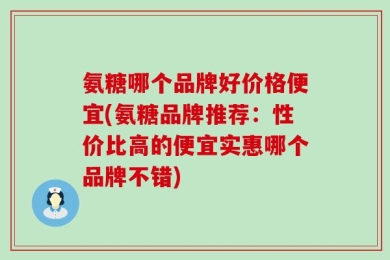 氨糖哪个品牌好价格便宜(氨糖品牌推荐：性价比高的便宜实惠哪个品牌不错)