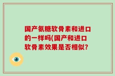 国产氨糖软骨素和进口的一样吗(国产和进口软骨素效果是否相似？