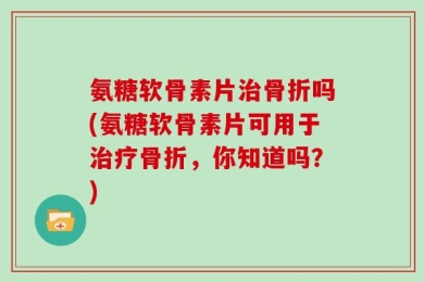 氨糖软骨素片治骨折吗(氨糖软骨素片可用于治疗骨折，你知道吗？)