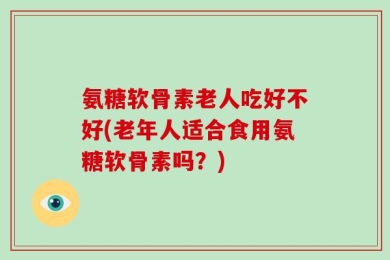 氨糖软骨素老人吃好不好(老年人适合食用氨糖软骨素吗？)