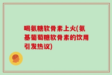 喝氨糖软骨素上火(氨基葡萄糖软骨素的饮用引发热议)