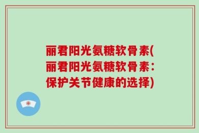 丽君阳光氨糖软骨素(丽君阳光氨糖软骨素：保护关节健康的选择)