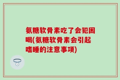 氨糖软骨素吃了会犯困喝(氨糖软骨素会引起嗜睡的注意事项)