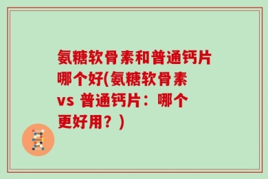 氨糖软骨素和普通钙片哪个好(氨糖软骨素 vs 普通钙片：哪个更好用？)