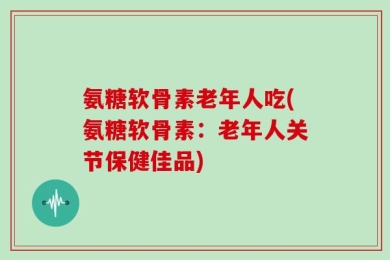 氨糖软骨素老年人吃(氨糖软骨素：老年人关节保健佳品)