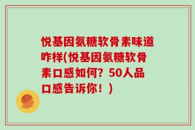 悦基因氨糖软骨素味道咋样(悦基因氨糖软骨素口感如何？50人品口感告诉你！)