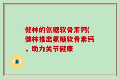 健林的氨糖软骨素钙(健林推出氨糖软骨素钙，助力关节健康