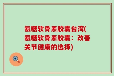 氨糖软骨素胶囊台湾(氨糖软骨素胶囊：改善关节健康的选择)