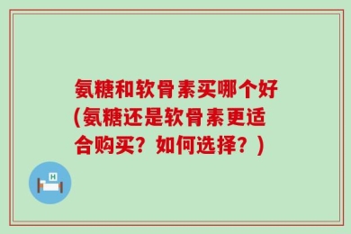 氨糖和软骨素买哪个好(氨糖还是软骨素更适合购买？如何选择？)