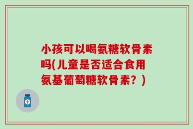小孩可以喝氨糖软骨素吗(儿童是否适合食用氨基葡萄糖软骨素？)
