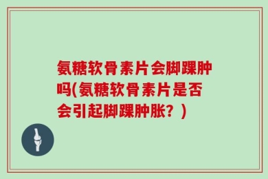 氨糖软骨素片会脚踝肿吗(氨糖软骨素片是否会引起脚踝肿胀？)