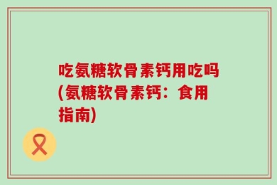吃氨糖软骨素钙用吃吗(氨糖软骨素钙：食用指南)