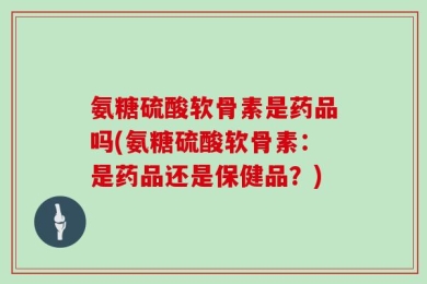 氨糖硫酸软骨素是药品吗(氨糖硫酸软骨素：是药品还是保健品？)