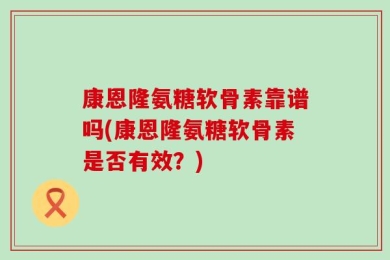 康恩隆氨糖软骨素靠谱吗(康恩隆氨糖软骨素是否有效？)