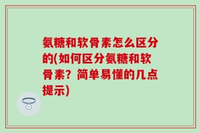 氨糖和软骨素怎么区分的(如何区分氨糖和软骨素？简单易懂的几点提示)