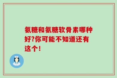 氨糖和氨糖软骨素哪种好?你可能不知道还有这个！