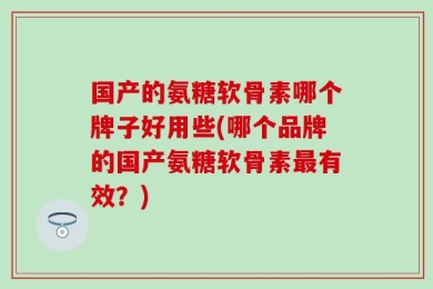 国产的氨糖软骨素哪个牌子好用些(哪个品牌的国产氨糖软骨素最有效？)
