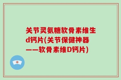 关节灵氨糖软骨素维生d钙片(关节保健神器——软骨素维D钙片)