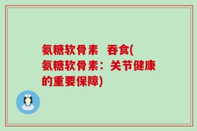 氨糖软骨素  吞食(氨糖软骨素：关节健康的重要保障)