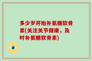 多少岁开始补氨糖软骨素(关注关节健康，及时补氨糖软骨素)