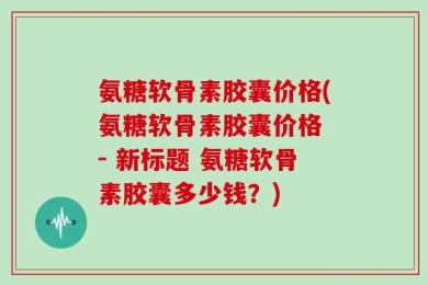 氨糖软骨素胶囊价格(氨糖软骨素胶囊价格 - 新标题 氨糖软骨素胶囊多少钱？)
