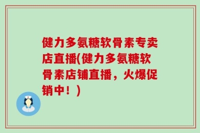 健力多氨糖软骨素专卖店直播(健力多氨糖软骨素店铺直播，火爆促销中！)