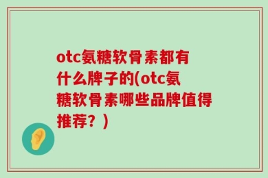 otc氨糖软骨素都有什么牌子的(otc氨糖软骨素哪些品牌值得推荐？)