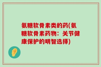 氨糖软骨素类的药(氨糖软骨素药物：关节健康保护的明智选择)