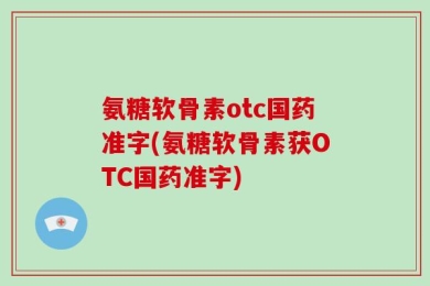 氨糖软骨素otc国药准字(氨糖软骨素获OTC国药准字)
