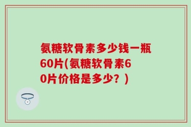氨糖软骨素多少钱一瓶60片(氨糖软骨素60片价格是多少？)