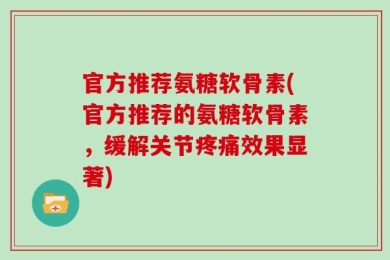 官方推荐氨糖软骨素(官方推荐的氨糖软骨素，缓解关节疼痛效果显著)